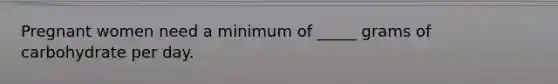 Pregnant women need a minimum of _____ grams of carbohydrate per day.