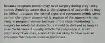 Because pregnant women may need surgery during pregnancy, nurses should be aware that a. the diagnosis of appendicitis may be difficult because the normal signs and symptoms mimic some normal changes in pregnancy. b. rupture of the appendix is less likely in pregnant women because of the close monitoring. c. surgery for intestinal obstructions should be delayed as long as possible because it usually affects the pregnancy. d. when pregnancy takes over, a woman is less likely to have ovarian problems that require invasive responses.