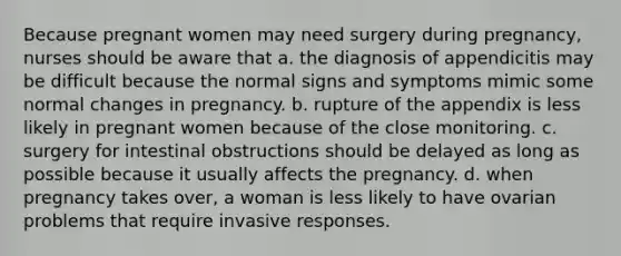 Because pregnant women may need surgery during pregnancy, nurses should be aware that a. the diagnosis of appendicitis may be difficult because the normal signs and symptoms mimic some normal changes in pregnancy. b. rupture of the appendix is less likely in pregnant women because of the close monitoring. c. surgery for intestinal obstructions should be delayed as long as possible because it usually affects the pregnancy. d. when pregnancy takes over, a woman is less likely to have ovarian problems that require invasive responses.