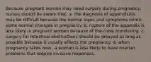 Because pregnant women may need surgery during pregnancy, nurses should be aware that: a. the diagnosis of appendicitis may be difficult because the normal signs and symptoms mimic some normal changes in pregnancy. b. rupture of the appendix is less likely in pregnant women because of the close monitoring. c. surgery for intestinal obstructions should be delayed as long as possible because it usually affects the pregnancy. d. when pregnancy takes over, a woman is less likely to have ovarian problems that require invasive responses.