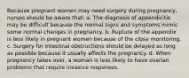 Because pregnant women may need surgery during pregnancy, nurses should be aware that: a. The diagnosis of appendicitis may be difficult because the normal signs and symptoms mimic some normal changes in pregnancy. b. Rupture of the appendix is less likely in pregnant women because of the close monitoring. c. Surgery for intestinal obstructions should be delayed as long as possible because it usually affects the pregnancy. d. When pregnancy takes over, a woman is less likely to have ovarian problems that require invasive responses.