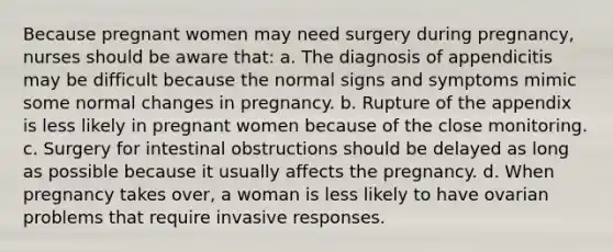 Because pregnant women may need surgery during pregnancy, nurses should be aware that: a. The diagnosis of appendicitis may be difficult because the normal signs and symptoms mimic some normal changes in pregnancy. b. Rupture of the appendix is less likely in pregnant women because of the close monitoring. c. Surgery for intestinal obstructions should be delayed as long as possible because it usually affects the pregnancy. d. When pregnancy takes over, a woman is less likely to have ovarian problems that require invasive responses.