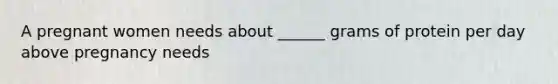 A pregnant women needs about ______ grams of protein per day above pregnancy needs