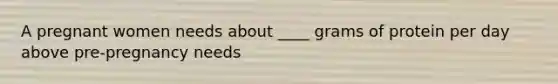 A pregnant women needs about ____ grams of protein per day above pre-pregnancy needs