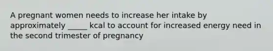 A pregnant women needs to increase her intake by approximately _____ kcal to account for increased energy need in the second trimester of pregnancy