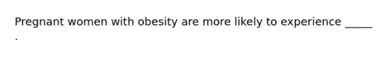 Pregnant women with obesity are more likely to experience _____ .
