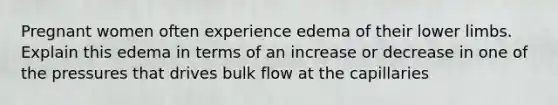 Pregnant women often experience edema of their <a href='https://www.questionai.com/knowledge/kF4ILRdZqC-lower-limb' class='anchor-knowledge'>lower limb</a>s. Explain this edema in terms of an increase or decrease in one of the pressures that drives bulk flow at the capillaries