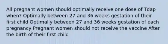 All pregnant women should optimally receive one dose of Tdap when? Optimally between 27 and 36 weeks gestation of their first child Optimally between 27 and 36 weeks gestation of each pregnancy Pregnant women should not receive the vaccine After the birth of their first child