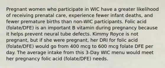 Pregnant women who participate in WIC have a greater likelihood of receiving prenatal care, experience fewer infant deaths, and fewer premature births than non-WIC participants. Folic acid (folate/DFE) is an important B vitamin during pregnancy because it helps prevent neural tube defects. Kimmy Royce is not pregnant, but if she were pregnant, her DRI for folic acid (folate/DFE) would go from 400 mcg to 600 mcg folate DFE per day. The average intake from this 3-Day WIC menu would meet her pregnancy folic acid (folate/DFE) needs.