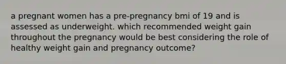 a pregnant women has a pre-pregnancy bmi of 19 and is assessed as underweight. which recommended weight gain throughout the pregnancy would be best considering the role of healthy weight gain and pregnancy outcome?