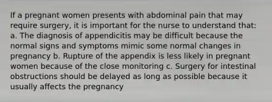 If a pregnant women presents with abdominal pain that may require surgery, it is important for the nurse to understand that: a. The diagnosis of appendicitis may be difficult because the normal signs and symptoms mimic some normal changes in pregnancy b. Rupture of the appendix is less likely in pregnant women because of the close monitoring c. Surgery for intestinal obstructions should be delayed as long as possible because it usually affects the pregnancy