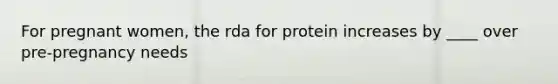 For pregnant women, the rda for protein increases by ____ over pre-pregnancy needs