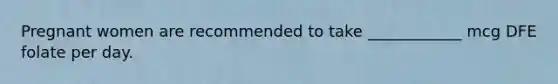 Pregnant women are recommended to take ____________ mcg DFE folate per day.
