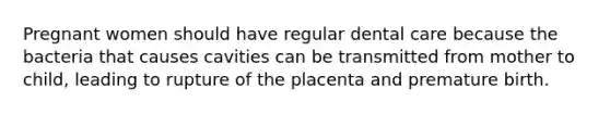 Pregnant women should have regular dental care because the bacteria that causes cavities can be transmitted from mother to child, leading to rupture of the placenta and premature birth.