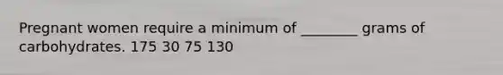 Pregnant women require a minimum of ________ grams of carbohydrates. 175 30 75 130