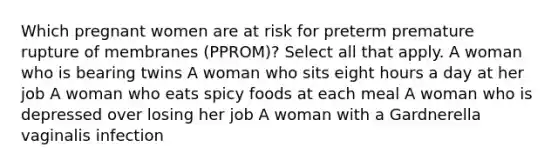 Which pregnant women are at risk for preterm premature rupture of membranes (PPROM)? Select all that apply. A woman who is bearing twins A woman who sits eight hours a day at her job A woman who eats spicy foods at each meal A woman who is depressed over losing her job A woman with a Gardnerella vaginalis infection