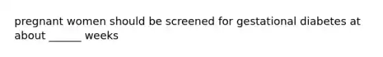 pregnant women should be screened for gestational diabetes at about ______ weeks