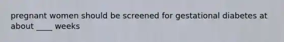 pregnant women should be screened for gestational diabetes at about ____ weeks