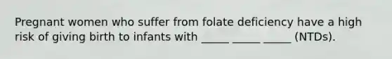 Pregnant women who suffer from folate deficiency have a high risk of giving birth to infants with _____ _____ _____ (NTDs).
