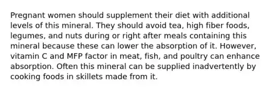 Pregnant women should supplement their diet with additional levels of this mineral. They should avoid tea, high fiber foods, legumes, and nuts during or right after meals containing this mineral because these can lower the absorption of it. However, vitamin C and MFP factor in meat, fish, and poultry can enhance absorption. Often this mineral can be supplied inadvertently by cooking foods in skillets made from it.