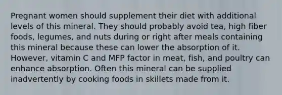 Pregnant women should supplement their diet with additional levels of this mineral. They should probably avoid tea, high fiber foods, legumes, and nuts during or right after meals containing this mineral because these can lower the absorption of it. However, vitamin C and MFP factor in meat, fish, and poultry can enhance absorption. Often this mineral can be supplied inadvertently by cooking foods in skillets made from it.