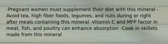 -Pregnant women must supplement their diet with this mineral -Avoid tea, high fiber foods, legumes, and nuts during or right after meals containing this mineral -Vitamin C and MFP factor in meat, fish, and poultry can enhance absorption -Cook in skillets made from this mineral