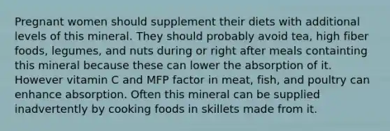 Pregnant women should supplement their diets with additional levels of this mineral. They should probably avoid tea, high fiber foods, legumes, and nuts during or right after meals containting this mineral because these can lower the absorption of it. However vitamin C and MFP factor in meat, fish, and poultry can enhance absorption. Often this mineral can be supplied inadvertently by cooking foods in skillets made from it.