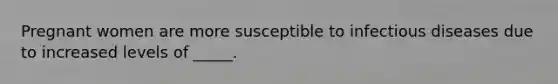 Pregnant women are more susceptible to infectious diseases due to increased levels of _____.