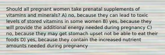 Should all pregnant women take prenatal supplements of vitamins and minerals? A) no, because they can lead to toxic levels of stored vitamins in some women B) yes, because they will provide the additional energy needed during pregnancy C) no, because they may get stomach upset not be able to eat their foods D) yes, because they contain the increased nutrient amounts needed during pregnancy