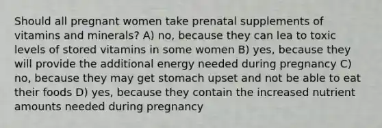 Should all pregnant women take prenatal supplements of vitamins and minerals? A) no, because they can lea to toxic levels of stored vitamins in some women B) yes, because they will provide the additional energy needed during pregnancy C) no, because they may get stomach upset and not be able to eat their foods D) yes, because they contain the increased nutrient amounts needed during pregnancy