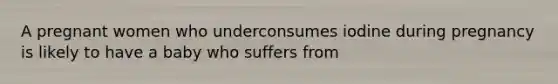 A pregnant women who underconsumes iodine during pregnancy is likely to have a baby who suffers from