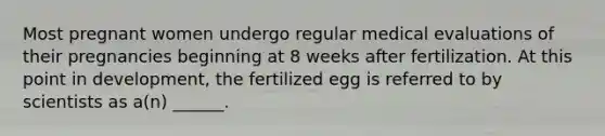 Most pregnant women undergo regular medical evaluations of their pregnancies beginning at 8 weeks after fertilization. At this point in development, the fertilized egg is referred to by scientists as a(n) ______.