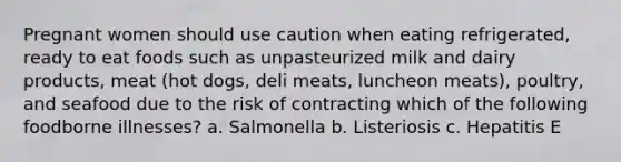 Pregnant women should use caution when eating refrigerated, ready to eat foods such as unpasteurized milk and dairy products, meat (hot dogs, deli meats, luncheon meats), poultry, and seafood due to the risk of contracting which of the following foodborne illnesses? a. Salmonella b. Listeriosis c. Hepatitis E