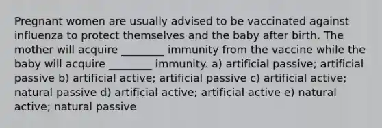 Pregnant women are usually advised to be vaccinated against influenza to protect themselves and the baby after birth. The mother will acquire ________ immunity from the vaccine while the baby will acquire ________ immunity. a) artificial passive; artificial passive b) artificial active; artificial passive c) artificial active; natural passive d) artificial active; artificial active e) natural active; natural passive