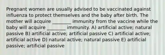 Pregnant women are usually advised to be vaccinated against influenza to protect themselves and the baby after birth. The mother will acquire ________ immunity from the vaccine while the baby will acquire ________ immunity. A) artificial active; natural passive B) artificial active; artificial passive C) artificial active; artificial active D) natural active; natural passive E) artificial passive; artificial passive