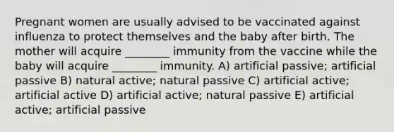 Pregnant women are usually advised to be vaccinated against influenza to protect themselves and the baby after birth. The mother will acquire ________ immunity from the vaccine while the baby will acquire ________ immunity. A) artificial passive; artificial passive B) natural active; natural passive C) artificial active; artificial active D) artificial active; natural passive E) artificial active; artificial passive