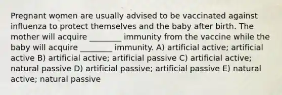 Pregnant women are usually advised to be vaccinated against influenza to protect themselves and the baby after birth. The mother will acquire ________ immunity from the vaccine while the baby will acquire ________ immunity. A) artificial active; artificial active B) artificial active; artificial passive C) artificial active; natural passive D) artificial passive; artificial passive E) natural active; natural passive