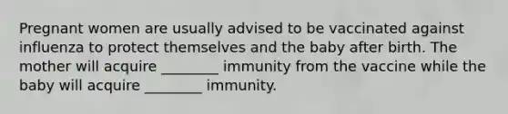 Pregnant women are usually advised to be vaccinated against influenza to protect themselves and the baby after birth. The mother will acquire ________ immunity from the vaccine while the baby will acquire ________ immunity.