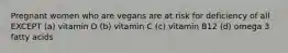 Pregnant women who are vegans are at risk for deficiency of all EXCEPT (a) vitamin D (b) vitamin C (c) vitamin B12 (d) omega 3 fatty acids