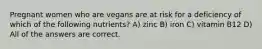 Pregnant women who are vegans are at risk for a deficiency of which of the following nutrients? A) zinc B) iron C) vitamin B12 D) All of the answers are correct.