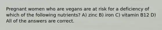 Pregnant women who are vegans are at risk for a deficiency of which of the following nutrients? A) zinc B) iron C) vitamin B12 D) All of the answers are correct.