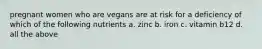 pregnant women who are vegans are at risk for a deficiency of which of the following nutrients a. zinc b. iron c. vitamin b12 d. all the above