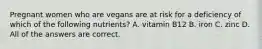 Pregnant women who are vegans are at risk for a deficiency of which of the following nutrients? A. vitamin B12 B. iron C. zinc D. All of the answers are correct.