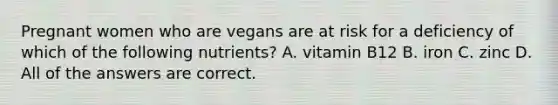 Pregnant women who are vegans are at risk for a deficiency of which of the following nutrients? A. vitamin B12 B. iron C. zinc D. All of the answers are correct.