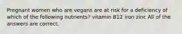 Pregnant women who are vegans are at risk for a deficiency of which of the following nutrients? vitamin B12 iron zinc All of the answers are correct.