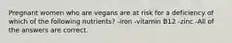 Pregnant women who are vegans are at risk for a deficiency of which of the following nutrients? -iron -vitamin B12 -zinc -All of the answers are correct.