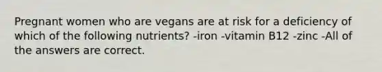 Pregnant women who are vegans are at risk for a deficiency of which of the following nutrients? -iron -vitamin B12 -zinc -All of the answers are correct.