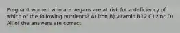 Pregnant women who are vegans are at risk for a deficiency of which of the following nutrients? A) iron B) vitamin B12 C) zinc D) All of the answers are correct