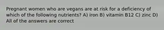 Pregnant women who are vegans are at risk for a deficiency of which of the following nutrients? A) iron B) vitamin B12 C) zinc D) All of the answers are correct