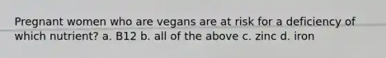 Pregnant women who are vegans are at risk for a deficiency of which nutrient? a. B12 b. all of the above c. zinc d. iron